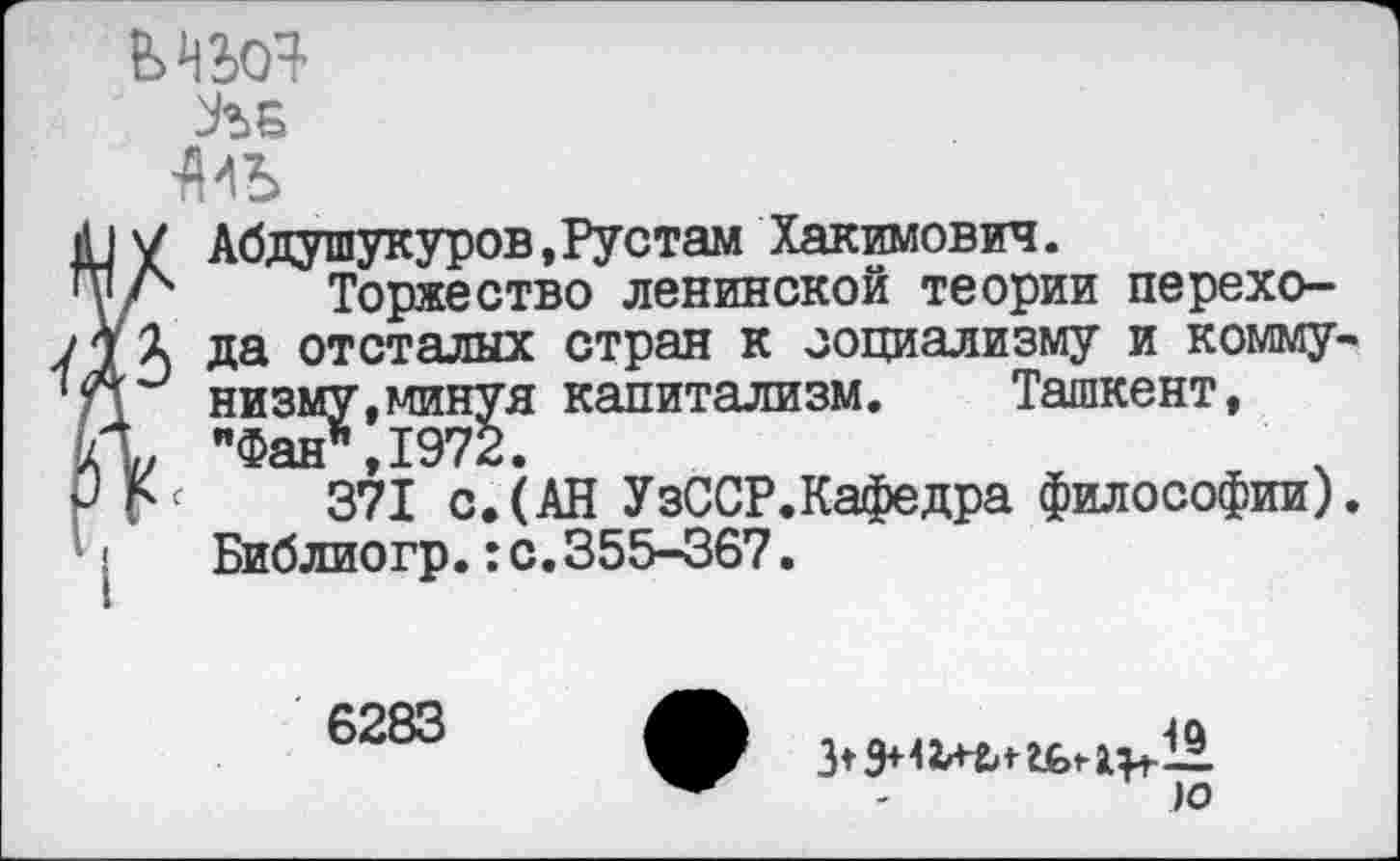 ﻿
ЛБ

Абдушукуров,Рустам Хакимович.
Торжество ленинской теории перехода отсталых стран к социализму и коммунизму,минуя капитализм.	Ташкент,
"Фан*,1972.
371 с.(АН УзССР.Кафедра философии). Библиогр.:с.355-367.
6283
